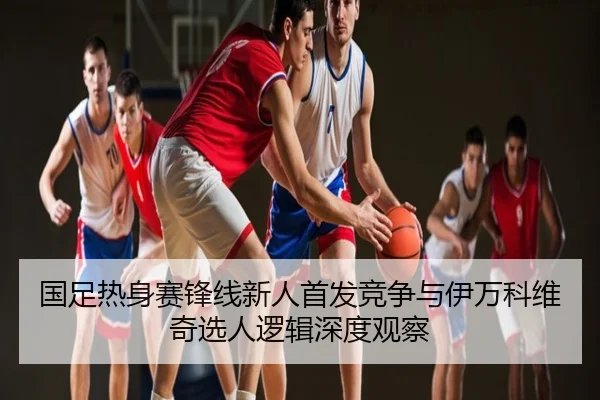 国足热身赛锋线新人首发竞争与伊万科维奇选人逻辑深度观察