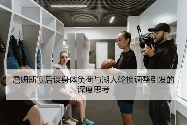 詹姆斯赛后谈身体负荷与湖人轮换调整引发的深度思考